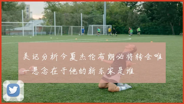 美记分析今夏杰伦布朗必将转会唯一悬念在于他的新东家是谁