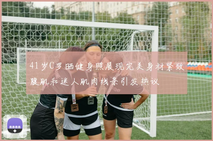 41岁C罗晒健身照展现完美身材紧致腹肌和迷人肌肉线条引发热议