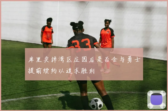 库里卖掉湾区庄园后是否会与勇士提前续约以追求胜利