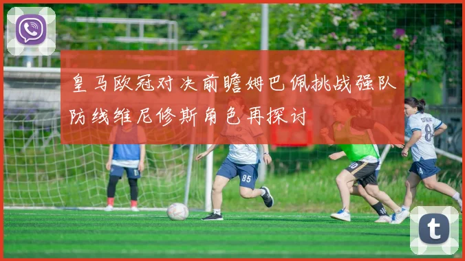 皇马欧冠对决前瞻姆巴佩挑战强队防线维尼修斯角色再探讨