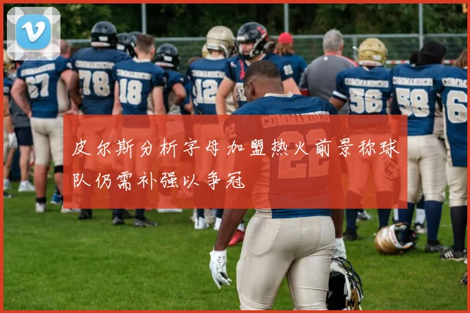 皮尔斯分析字母加盟热火前景称球队仍需补强以争冠