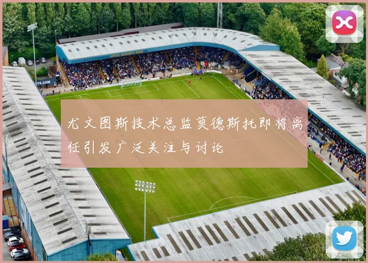 尤文图斯技术总监莫德斯托即将离任引发广泛关注与讨论