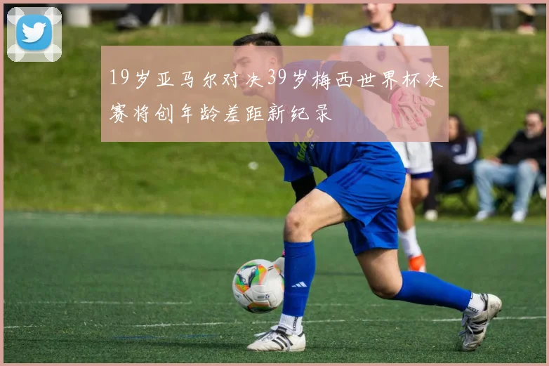 19岁亚马尔对决39岁梅西世界杯决赛将创年龄差距新纪录