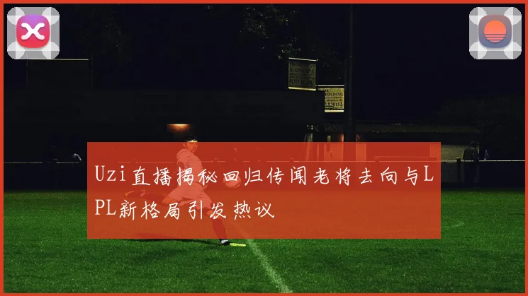 Uzi直播揭秘回归传闻老将去向与LPL新格局引发热议