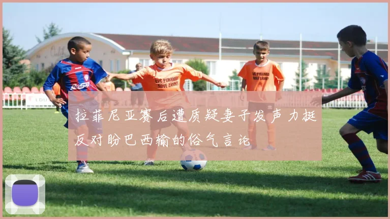 拉菲尼亚赛后遭质疑妻子发声力挺反对盼巴西输的俗气言论