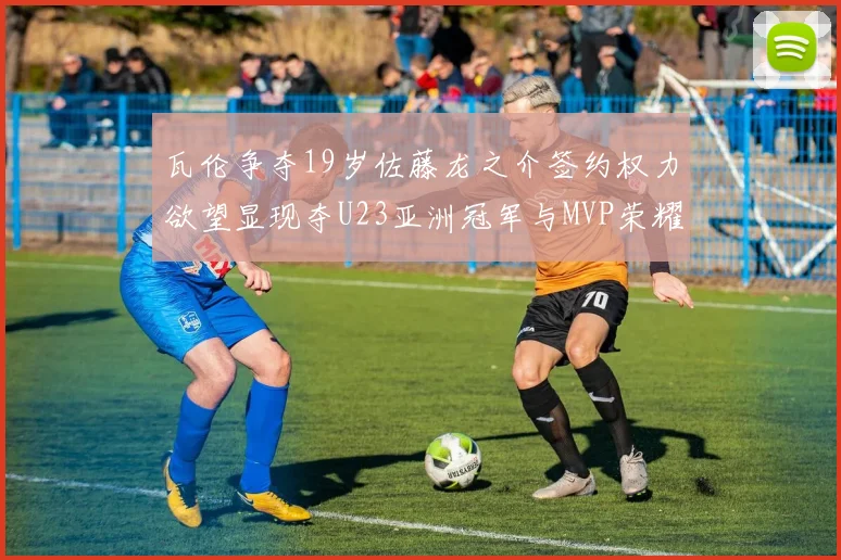 瓦伦争夺19岁佐藤龙之介签约权力欲望显现夺U23亚洲冠军与MVP荣耀
