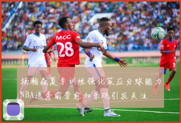杨瀚森夏季训练强化策应分球能力NBA选秀前景愈加乐观引发关注