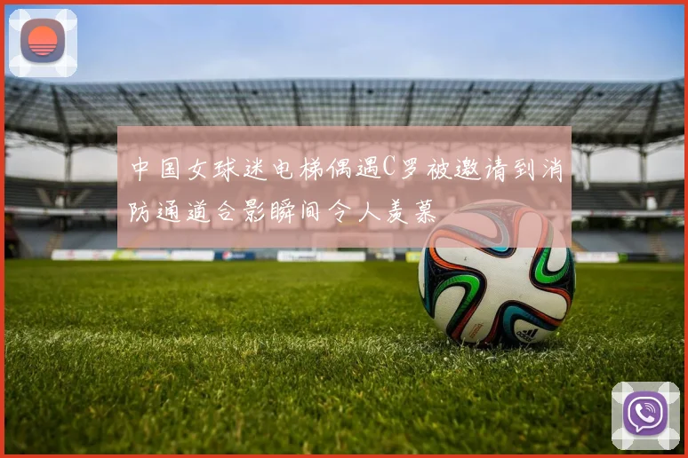中国女球迷电梯偶遇C罗被邀请到消防通道合影瞬间令人羡慕