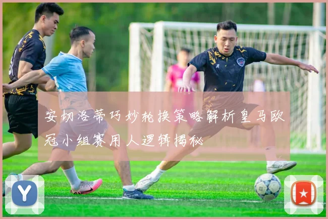 安切洛蒂巧妙轮换策略解析皇马欧冠小组赛用人逻辑揭秘