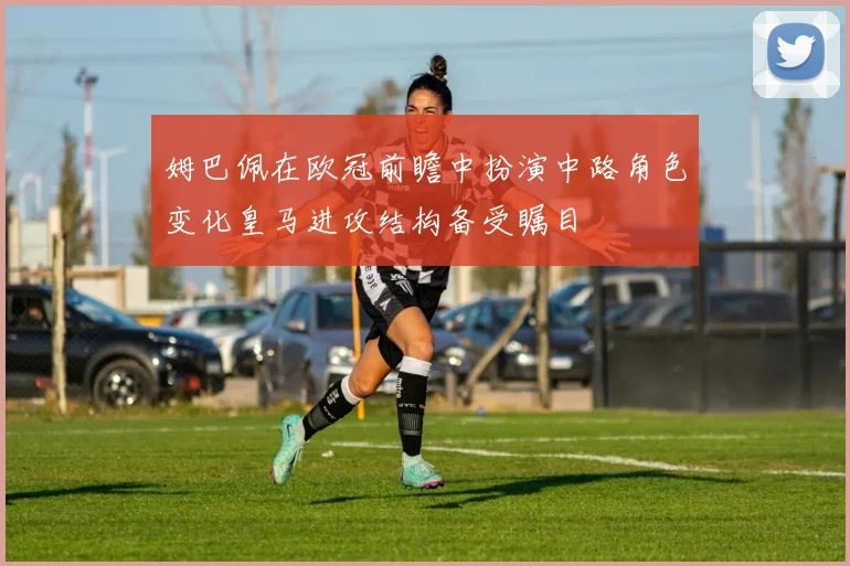姆巴佩在欧冠前瞻中扮演中路角色变化皇马进攻结构备受瞩目