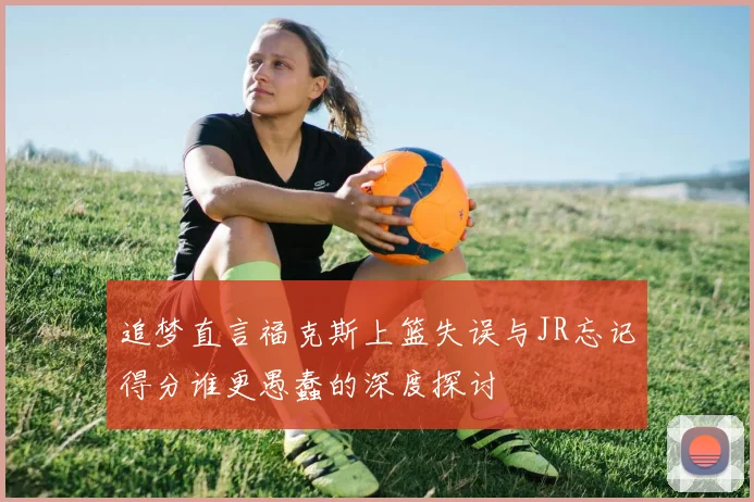 追梦直言福克斯上篮失误与JR忘记得分谁更愚蠢的深度探讨