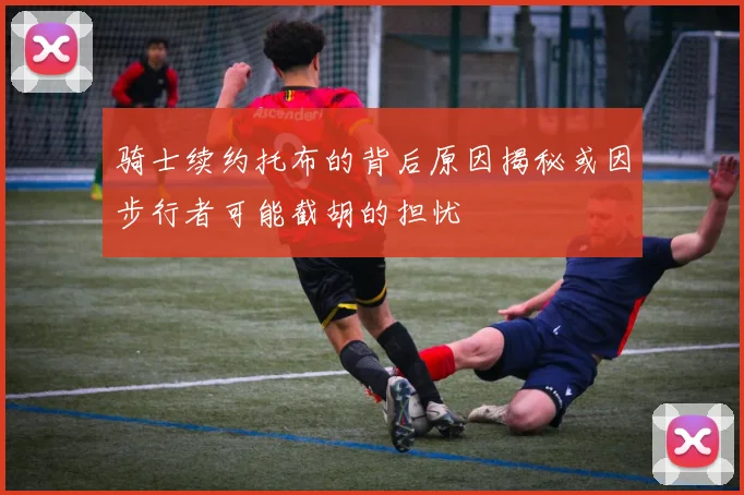 骑士续约托布的背后原因揭秘或因步行者可能截胡的担忧