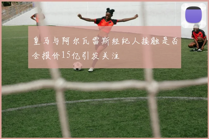 皇马与阿尔瓦雷斯经纪人接触是否会报价15亿引发关注