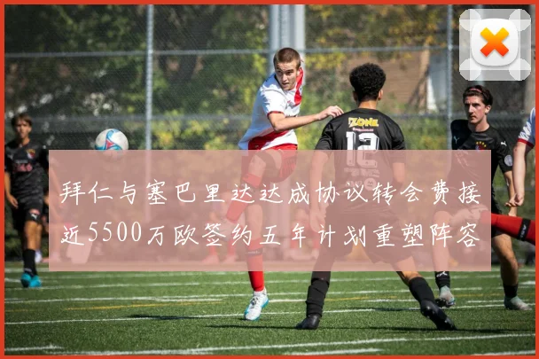 拜仁与塞巴里达达成协议转会费接近5500万欧签约五年计划重塑阵容